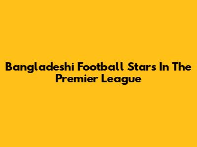 Bangladeshi Football Stars In The Premier League
