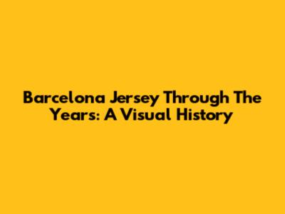 Barcelona Jersey Through The Years: A Visual History
