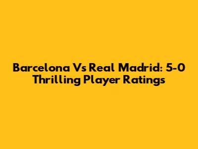 Barcelona Vs Real Madrid: 5-0 Thrilling Player Ratings