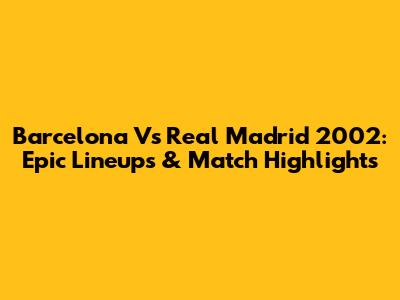Barcelona Vs Real Madrid 2002: Epic Lineups & Match Highlights