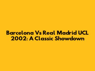 Barcelona Vs Real Madrid UCL 2002: A Classic Showdown