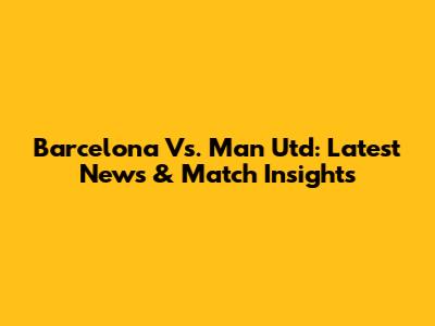 Barcelona Vs. Man Utd: Latest News & Match Insights