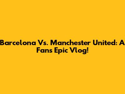 Barcelona Vs. Manchester United: A Fan's Epic Vlog!