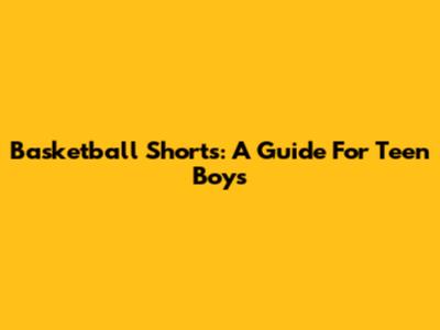 Basketball Shorts: A Guide For Teen Boys