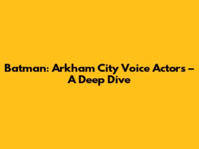 Batman: Arkham City Voice Actors – A Deep Dive