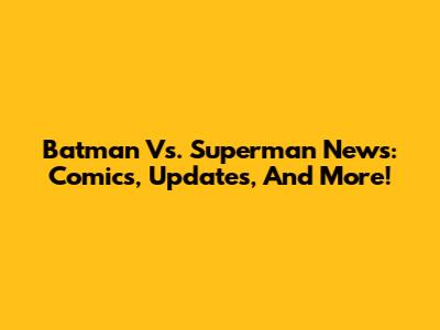 Batman Vs. Superman News: Comics, Updates, And More!