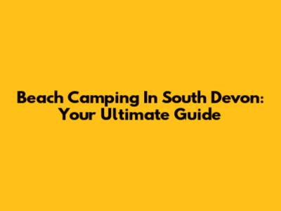 Beach Camping In South Devon: Your Ultimate Guide