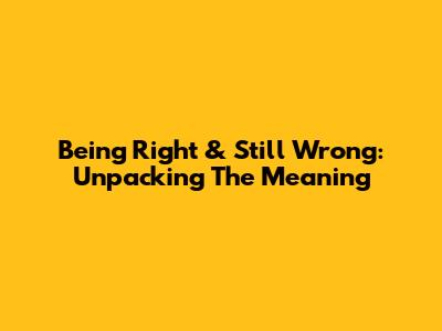 Being Right & Still Wrong: Unpacking The Meaning