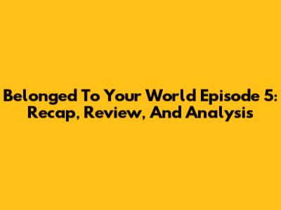 Belonged To Your World Episode 5: Recap, Review, And Analysis