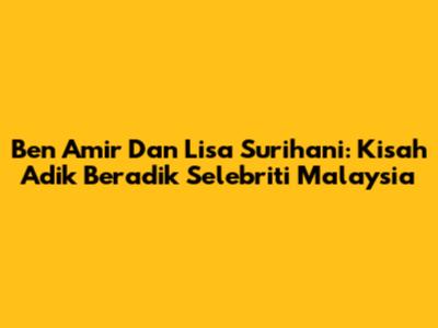 Ben Amir Dan Lisa Surihani: Kisah Adik Beradik Selebriti Malaysia