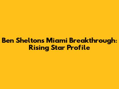 Ben Shelton's Miami Breakthrough: Rising Star Profile
