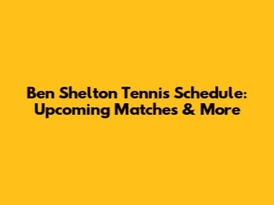 Ben Shelton Tennis Schedule: Upcoming Matches & More