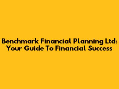 Benchmark Financial Planning Ltd: Your Guide To Financial Success