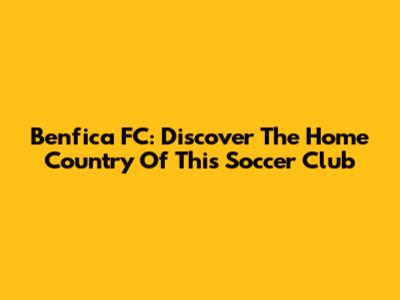 Benfica FC: Discover The Home Country Of This Soccer Club