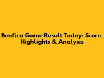 Benfica Game Result Today: Score, Highlights & Analysis
