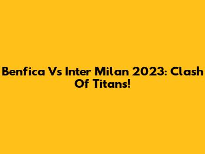 Benfica Vs Inter Milan 2023: Clash Of Titans!