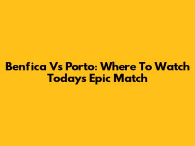 Benfica Vs Porto: Where To Watch Today's Epic Match