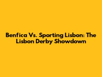 Benfica Vs. Sporting Lisbon: The Lisbon Derby Showdown