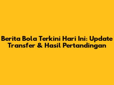Berita Bola Terkini Hari Ini: Update Transfer & Hasil Pertandingan