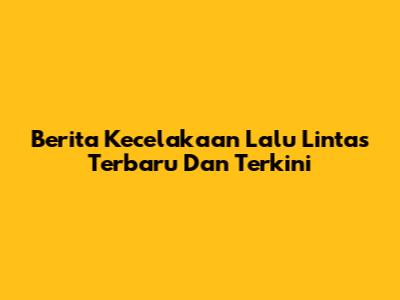 Berita Kecelakaan Lalu Lintas Terbaru Dan Terkini