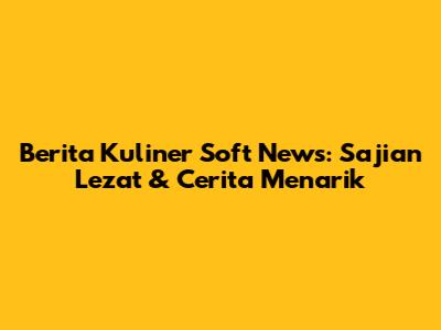 Berita Kuliner Soft News: Sajian Lezat & Cerita Menarik