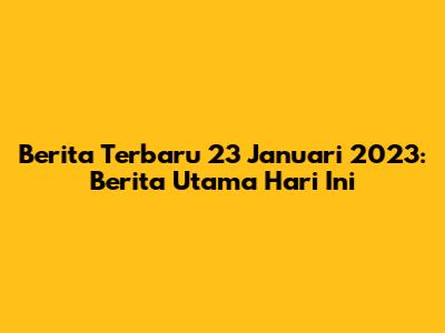 Berita Terbaru 23 Januari 2023: Berita Utama Hari Ini