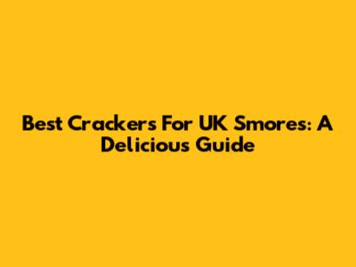 Best Crackers For UK S'mores: A Delicious Guide