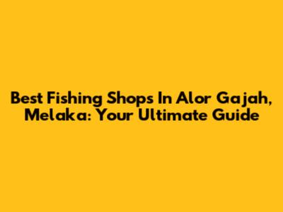 Best Fishing Shops In Alor Gajah, Melaka: Your Ultimate Guide