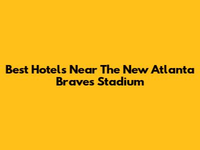 Best Hotels Near The New Atlanta Braves Stadium