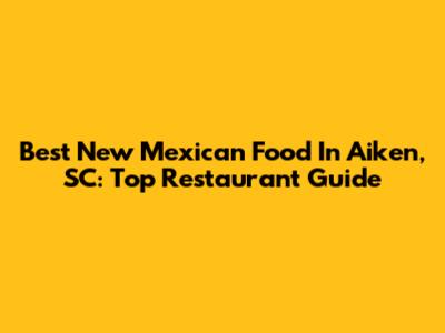 Best New Mexican Food In Aiken, SC: Top Restaurant Guide