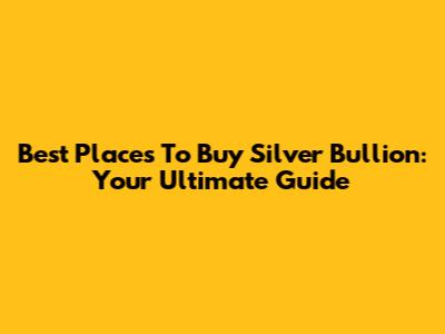 Best Places To Buy Silver Bullion: Your Ultimate Guide