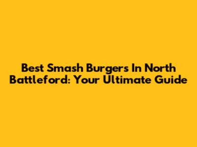Best Smash Burgers In North Battleford: Your Ultimate Guide