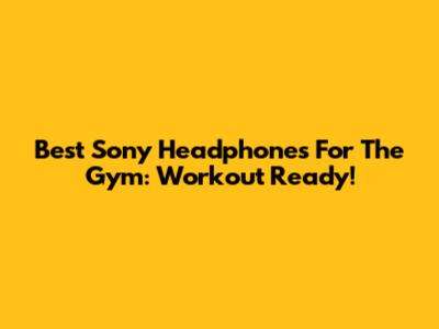 Best Sony Headphones For The Gym: Workout Ready!