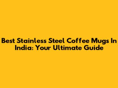 Best Stainless Steel Coffee Mugs In India: Your Ultimate Guide