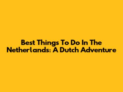 Best Things To Do In The Netherlands: A Dutch Adventure