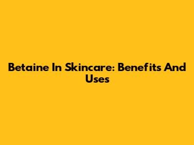 Betaine In Skincare: Benefits And Uses