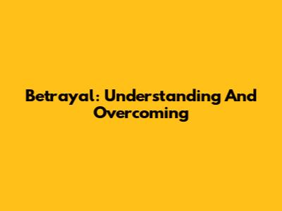 Betrayal: Understanding And Overcoming