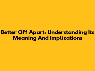 Better Off Apart: Understanding Its Meaning And Implications