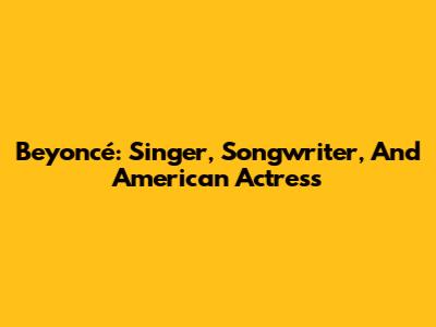 Beyoncé: Singer, Songwriter, And American Actress
