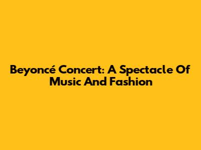 Beyoncé Concert: A Spectacle Of Music And Fashion