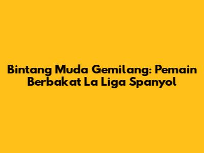 Bintang Muda Gemilang: Pemain Berbakat La Liga Spanyol