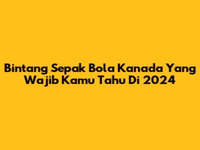 Bintang Sepak Bola Kanada Yang Wajib Kamu Tahu Di 2024