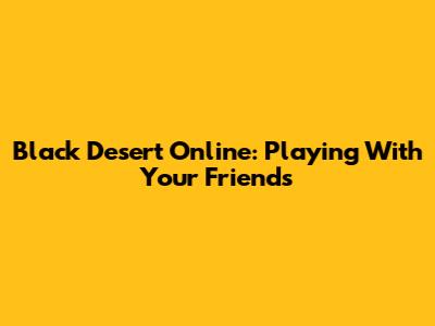 Black Desert Online: Playing With Your Friends