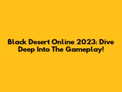 Black Desert Online 2023: Dive Deep Into The Gameplay!