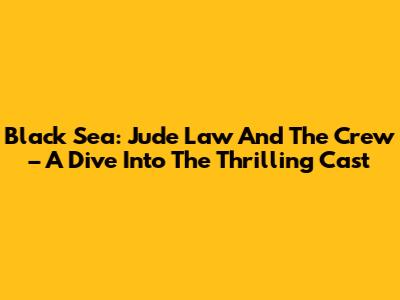 Black Sea: Jude Law And The Crew – A Dive Into The Thrilling Cast