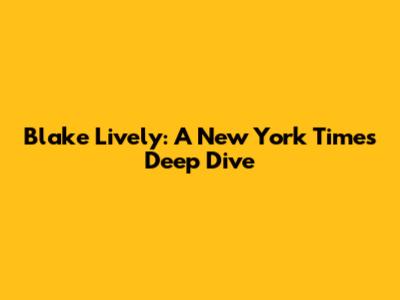 Blake Lively: A New York Times Deep Dive