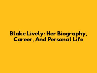 Blake Lively: Her Biography, Career, And Personal Life