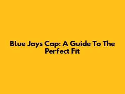 Blue Jays Cap: A Guide To The Perfect Fit
