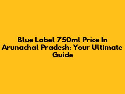 Blue Label 750ml Price In Arunachal Pradesh: Your Ultimate Guide