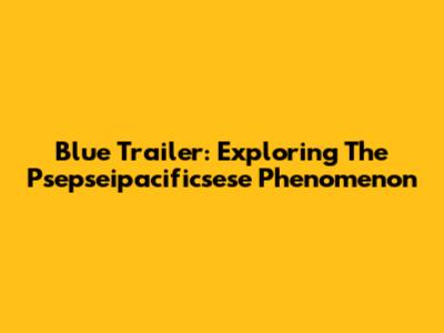 Blue Trailer: Exploring The Psepseipacificsese Phenomenon